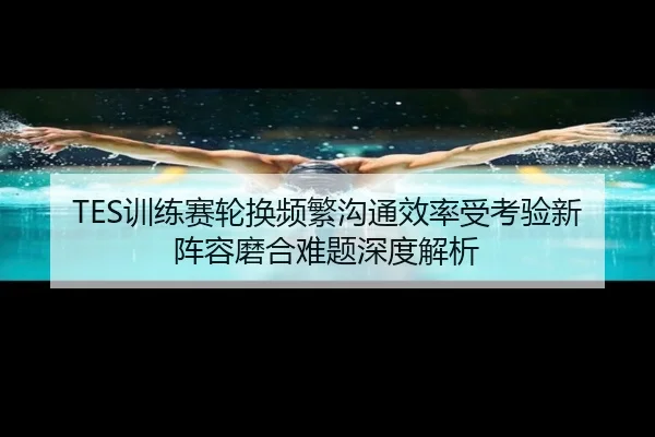 TES训练赛轮换频繁沟通效率受考验新阵容磨合难题深度解析